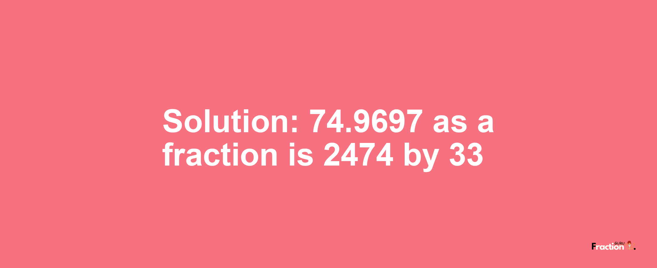 Solution:74.9697 as a fraction is 2474/33